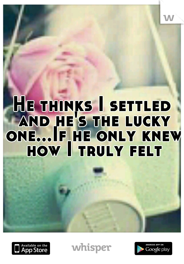 He thinks I settled and he's the lucky one...If he only knew how I truly felt