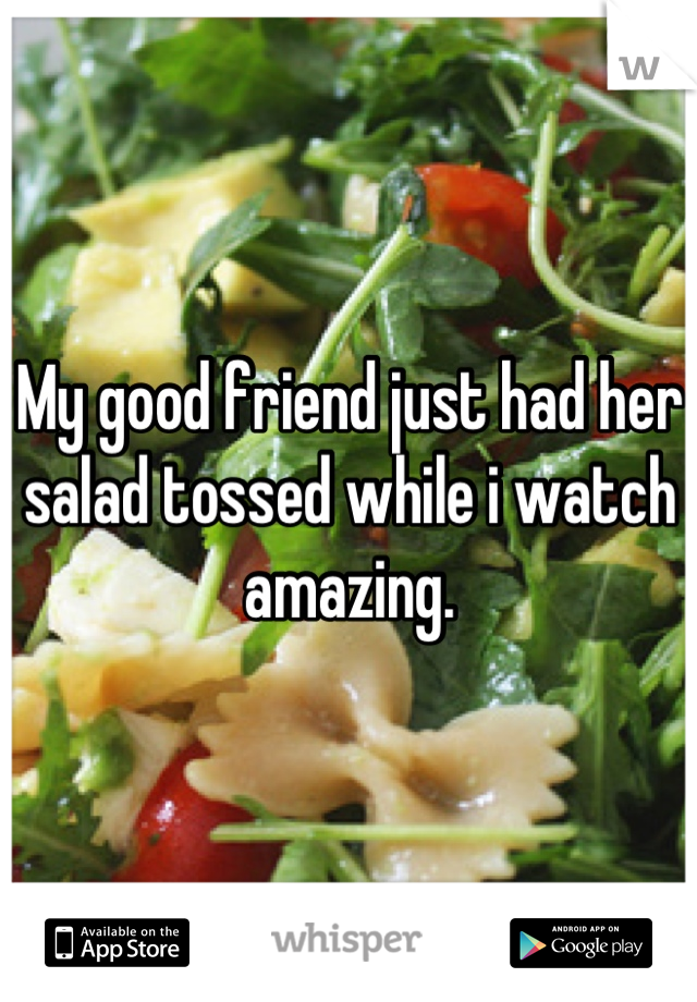 My good friend just had her salad tossed while i watch amazing.