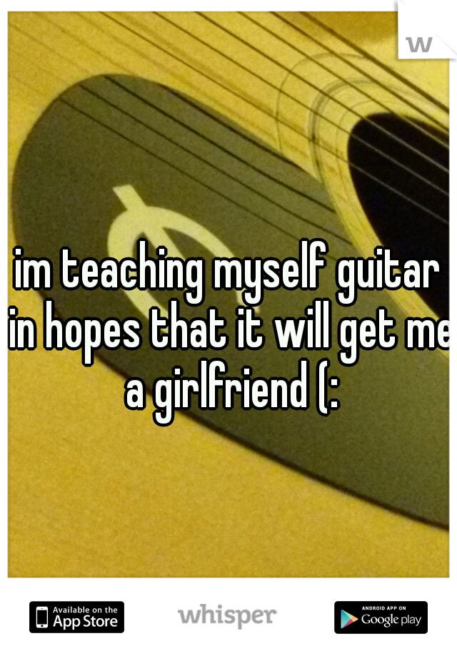 im teaching myself guitar in hopes that it will get me a girlfriend (: