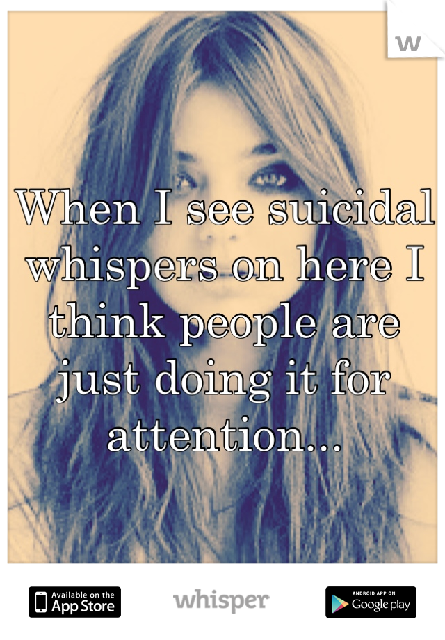 When I see suicidal whispers on here I think people are just doing it for attention...