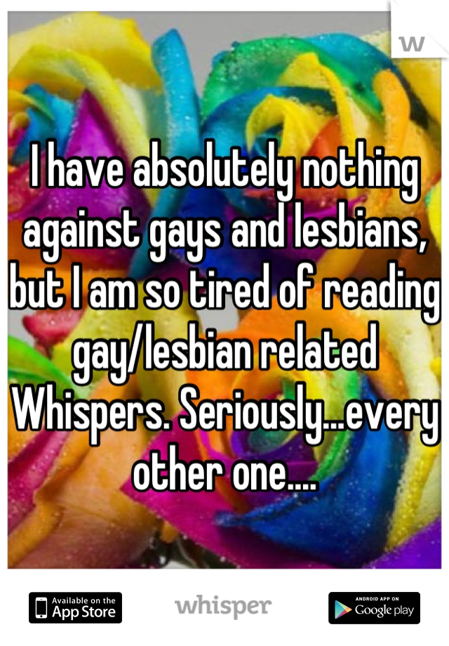 I have absolutely nothing against gays and lesbians, but I am so tired of reading gay/lesbian related Whispers. Seriously...every other one....