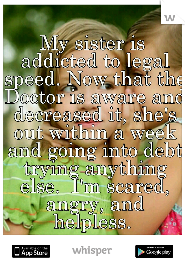 My sister is addicted to legal speed. Now that the Doctor is aware and decreased it, she's out within a week and going into debt trying anything else.  I'm scared, angry, and helpless. 