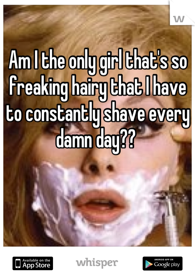 Am I the only girl that's so freaking hairy that I have to constantly shave every damn day?? 