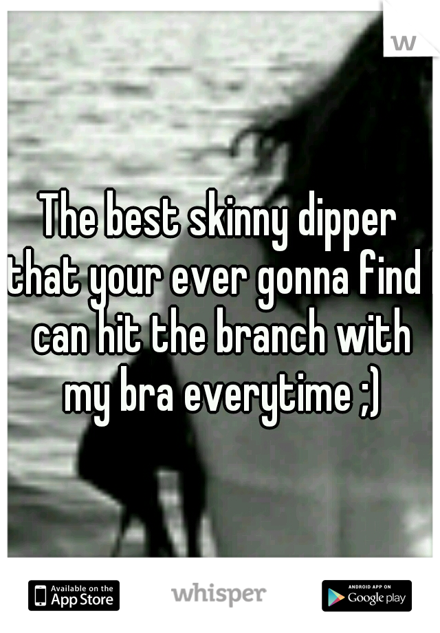 The best skinny dipper that your ever gonna find I can hit the branch with my bra everytime ;)