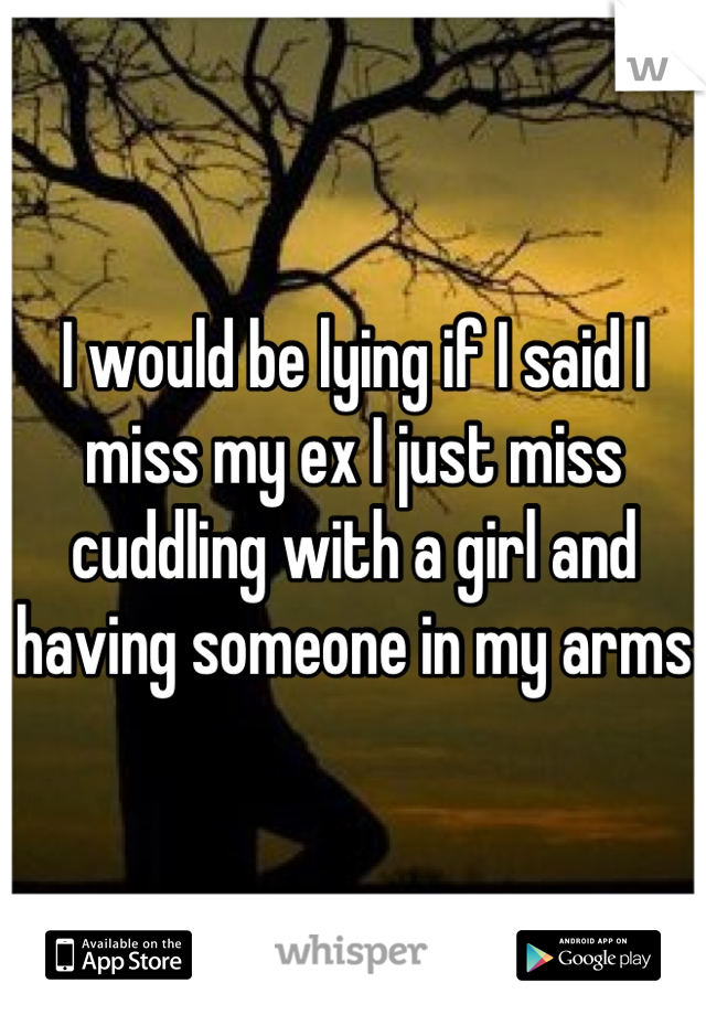 I would be lying if I said I miss my ex I just miss cuddling with a girl and having someone in my arms 