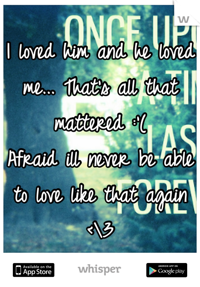 I loved him and he loved me... That's all that mattered :'( 
Afraid ill never be able to love like that again <\3