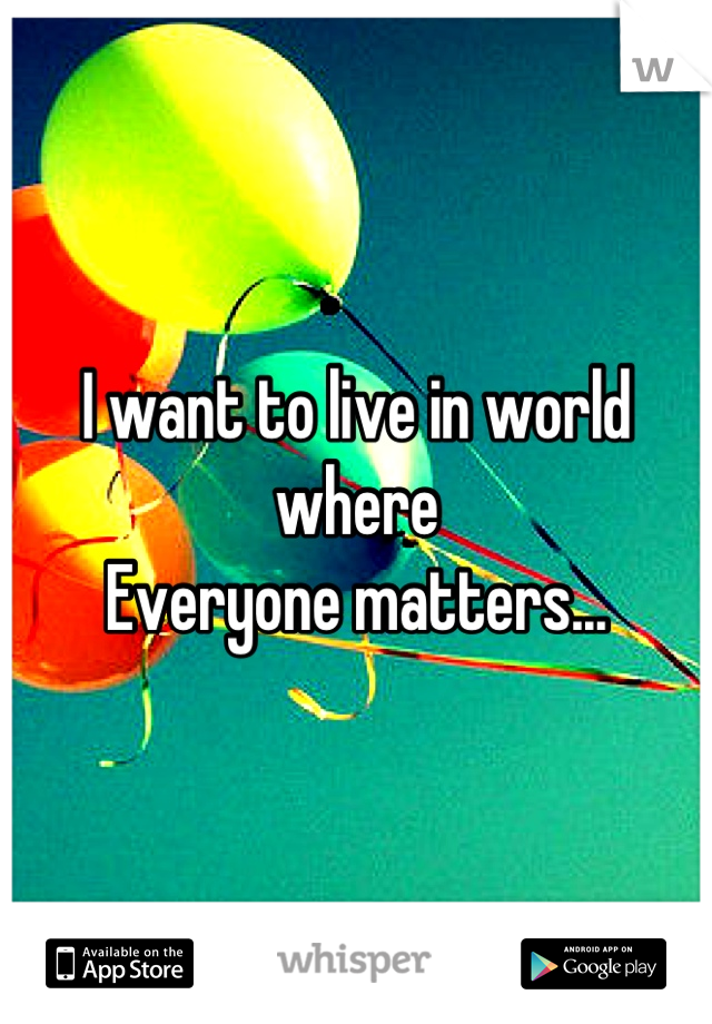 I want to live in world where
Everyone matters...