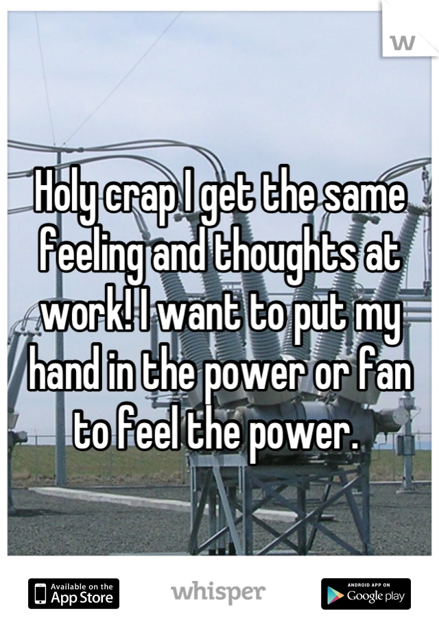 Holy crap I get the same feeling and thoughts at work! I want to put my hand in the power or fan to feel the power. 