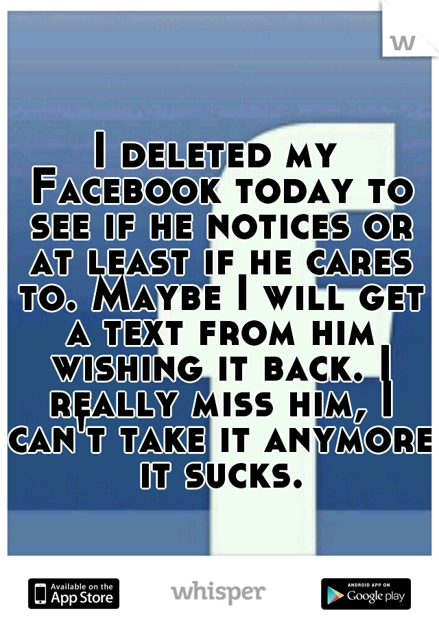 I deleted my Facebook today to see if he notices or at least if he cares to. Maybe I will get a text from him wishing it back. I really miss him, I can't take it anymore it sucks.