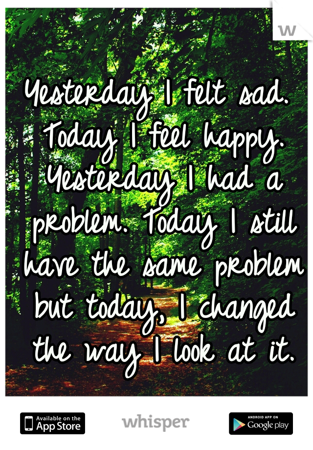 Yesterday I felt sad. Today I feel happy. Yesterday I had a problem. Today I still have the same problem but today, I changed the way I look at it.