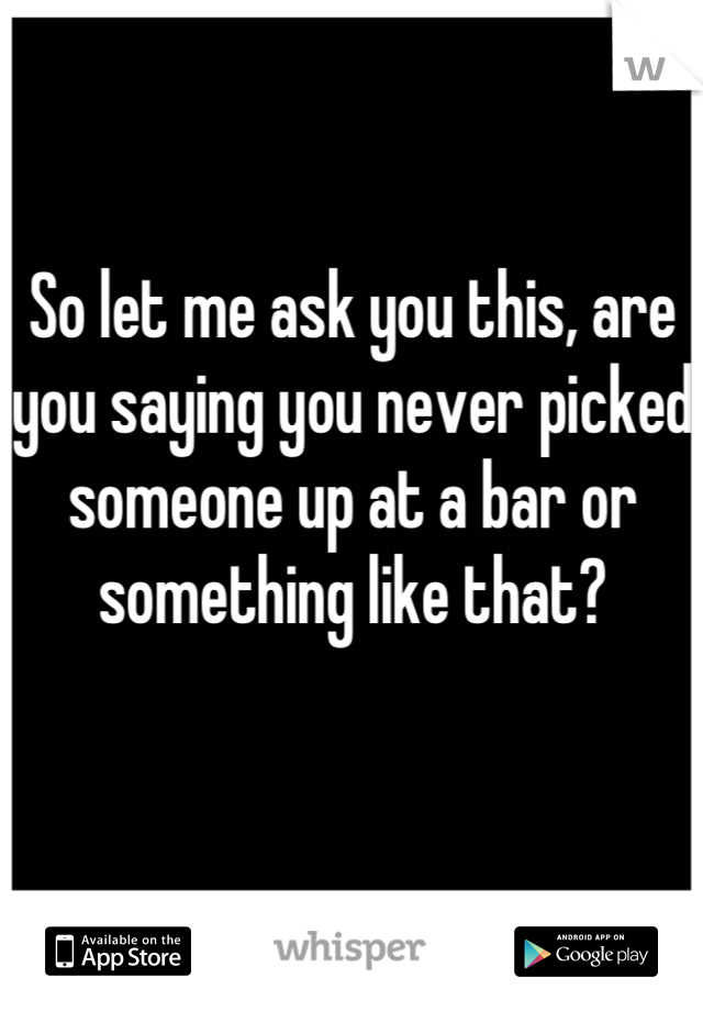 So let me ask you this, are you saying you never picked someone up at a bar or something like that?


