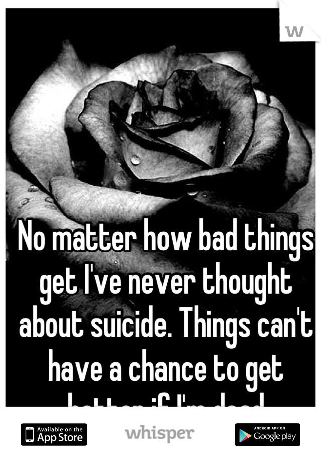 No matter how bad things get I've never thought about suicide. Things can't have a chance to get better if I'm dead