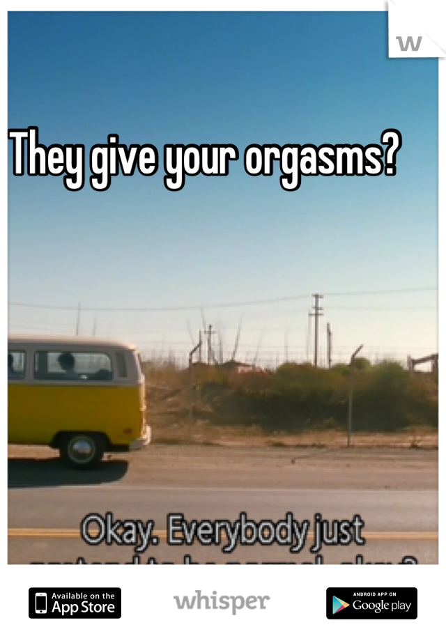 They give your orgasms? 