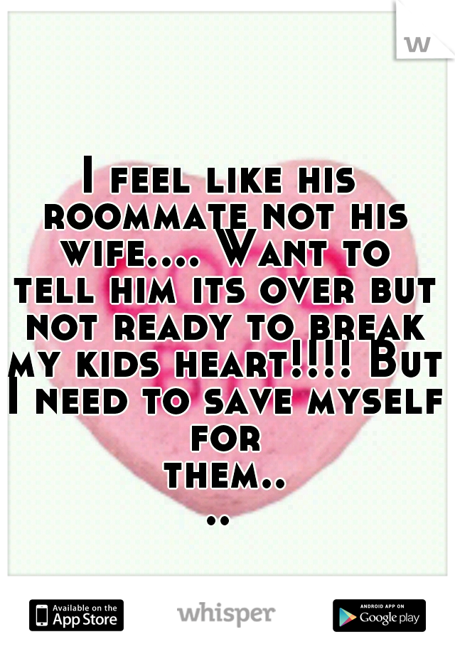 I feel like his roommate not his wife.... Want to tell him its over but not ready to break my kids heart!!!! But I need to save myself for them....