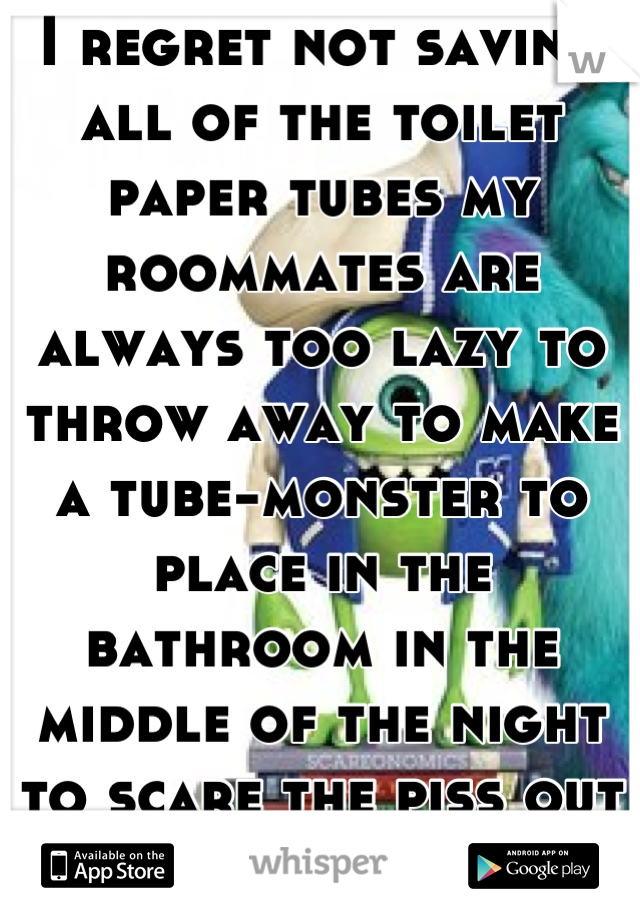 I regret not saving all of the toilet paper tubes my roommates are always too lazy to throw away to make a tube-monster to place in the bathroom in the middle of the night to scare the piss out of them