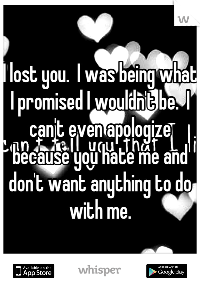 I lost you.  I was being what I promised I wouldn't be.  I can't even apologize because you hate me and don't want anything to do with me.