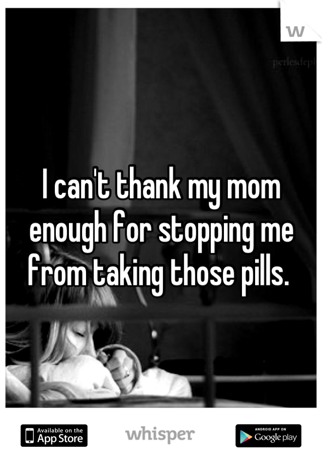 I can't thank my mom enough for stopping me from taking those pills. 