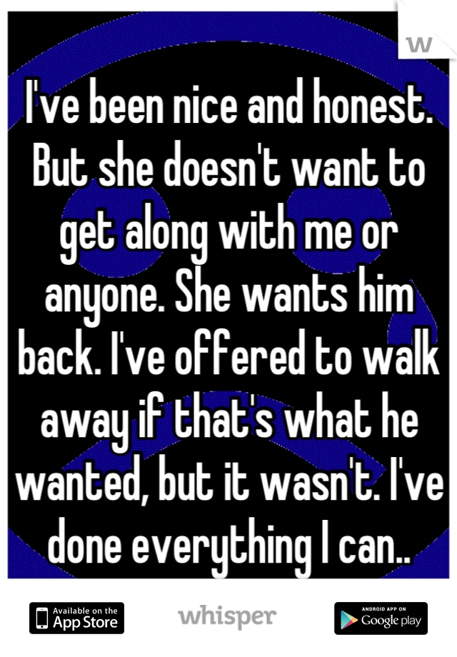 I've been nice and honest. But she doesn't want to get along with me or anyone. She wants him back. I've offered to walk away if that's what he wanted, but it wasn't. I've done everything I can..