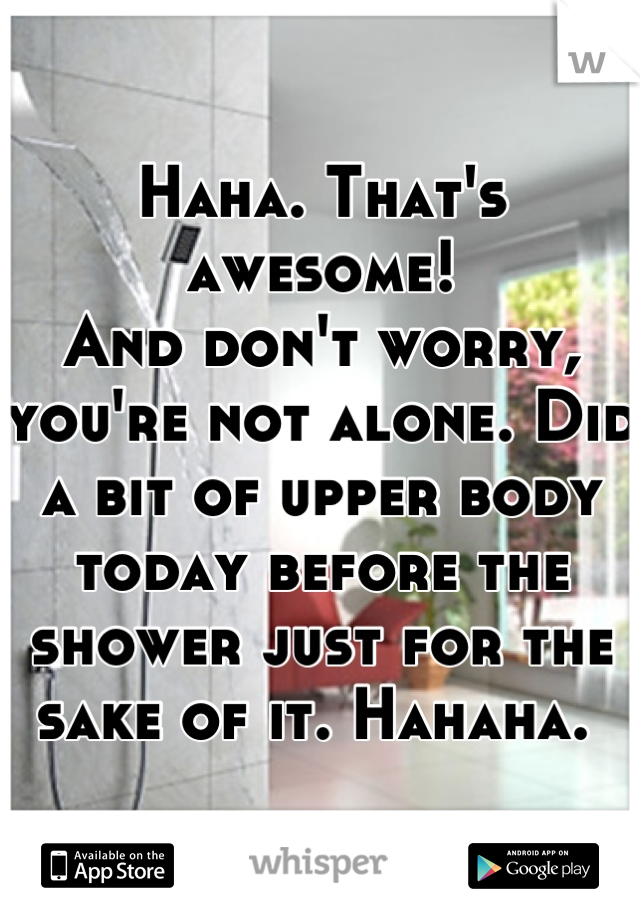 Haha. That's awesome!
And don't worry, you're not alone. Did a bit of upper body today before the shower just for the sake of it. Hahaha. 