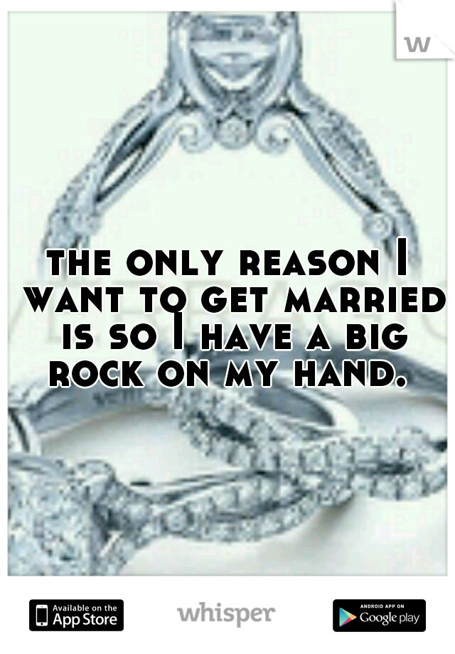 the only reason I want to get married is so I have a big rock on my hand. 