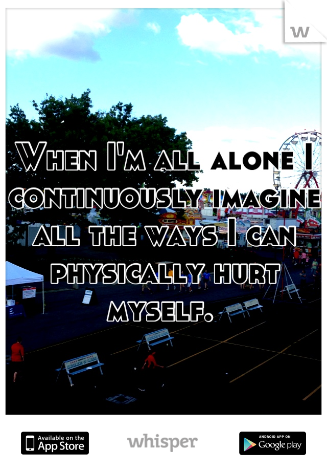 When I'm all alone I continuously imagine all the ways I can physically hurt myself. 