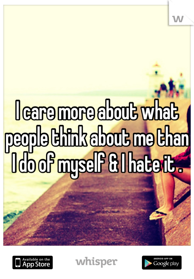 I care more about what people think about me than I do of myself & I hate it .