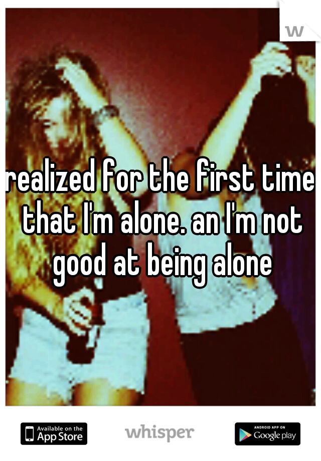 realized for the first time that I'm alone. an I'm not good at being alone