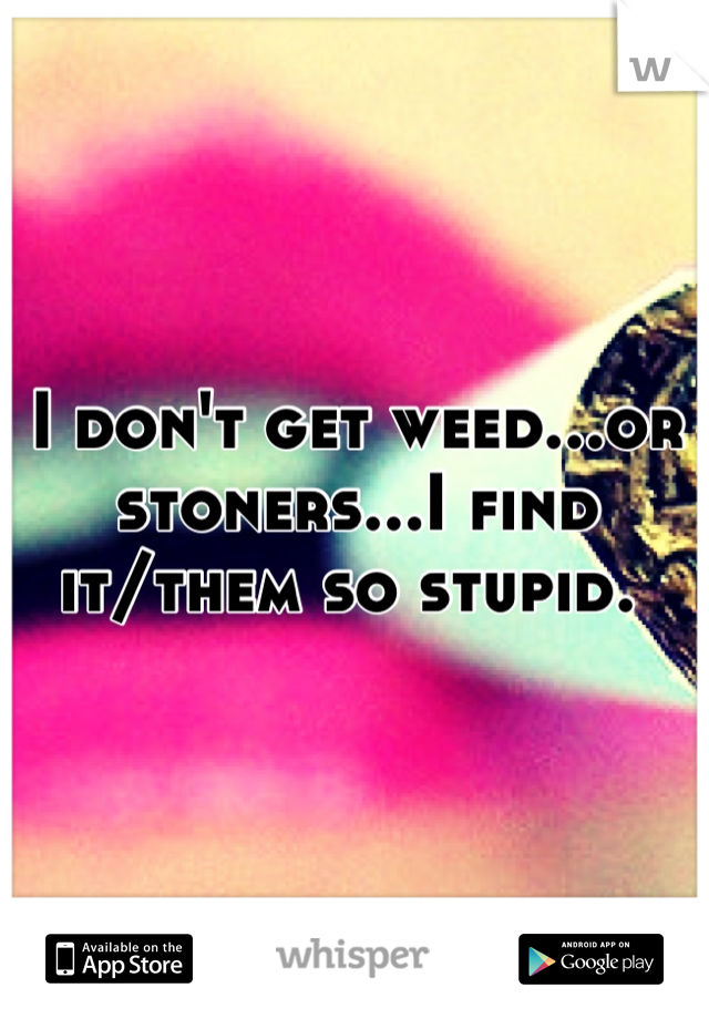 I don't get weed...or stoners...I find it/them so stupid. 