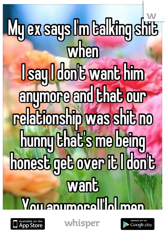 My ex says I'm talking shit when
I say I don't want him anymore and that our relationship was shit no hunny that's me being honest get over it I don't want
You anymore!!'lol men