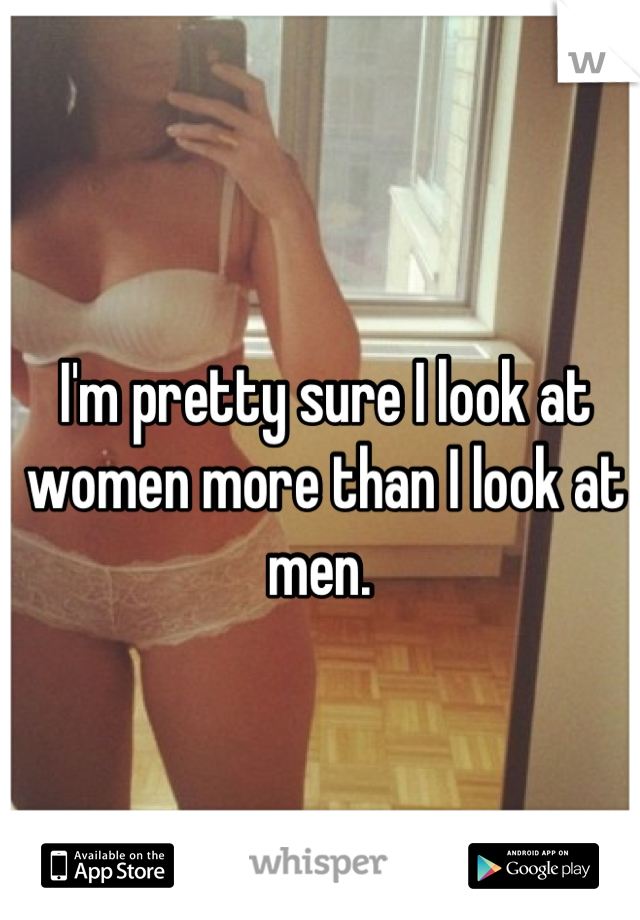 I'm pretty sure I look at women more than I look at men. 