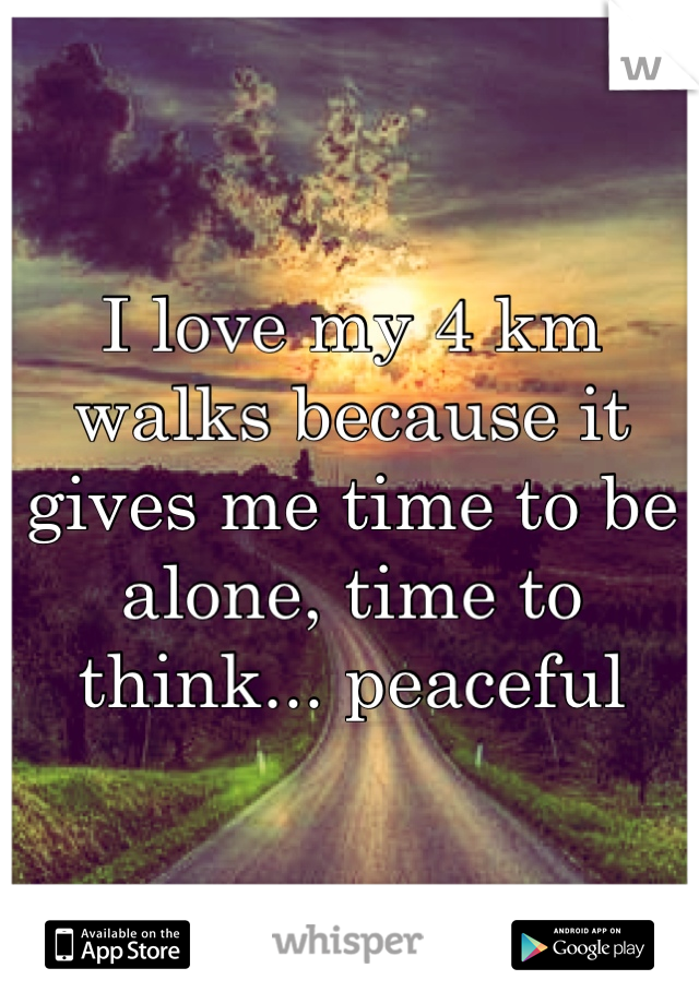 I love my 4 km walks because it gives me time to be alone, time to think... peaceful