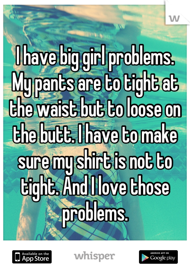 I have big girl problems. 
My pants are to tight at the waist but to loose on the butt. I have to make sure my shirt is not to tight. And I love those problems.
