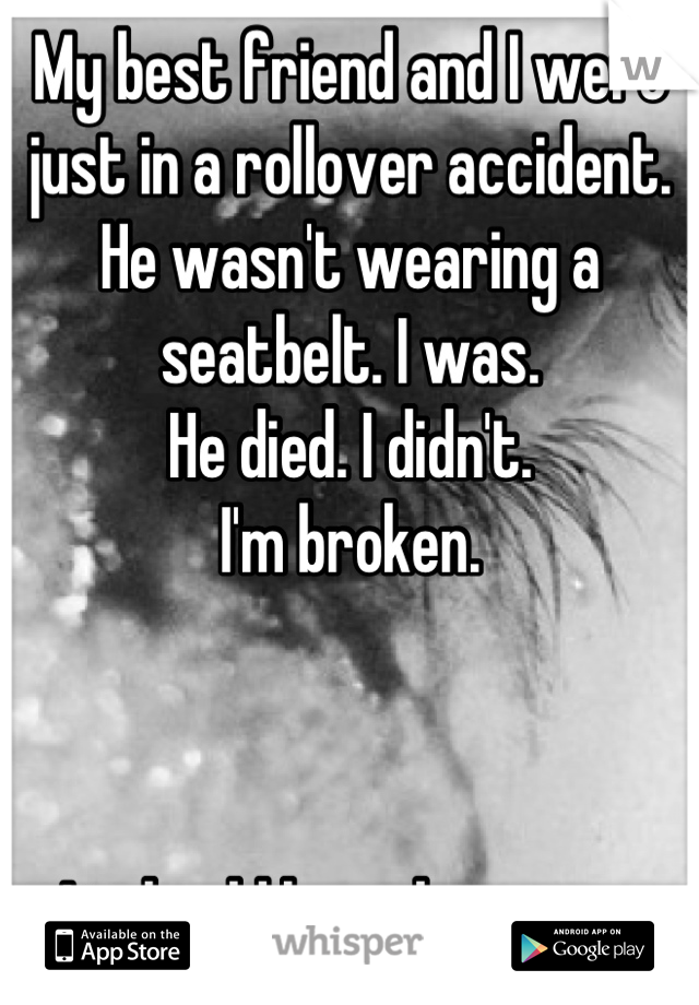 My best friend and I were just in a rollover accident. He wasn't wearing a seatbelt. I was. 
He died. I didn't. 
I'm broken. 



It should have been me. 