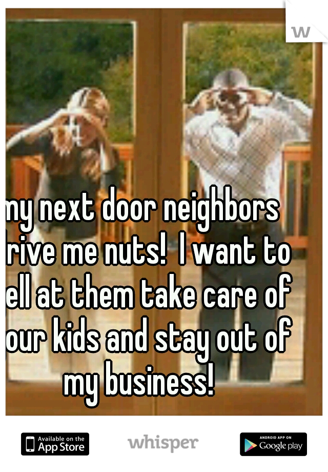 my next door neighbors drive me nuts!  I want to yell at them take care of your kids and stay out of my business! 