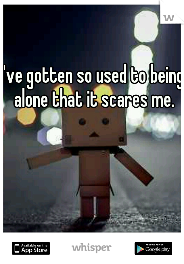 I've gotten so used to being alone that it scares me.
