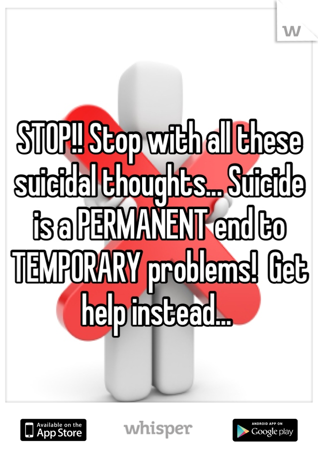 STOP!! Stop with all these suicidal thoughts... Suicide is a PERMANENT end to TEMPORARY problems!  Get help instead... 