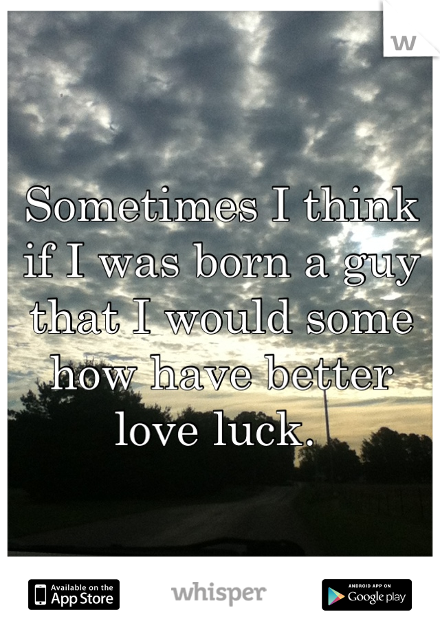 Sometimes I think if I was born a guy that I would some how have better love luck. 