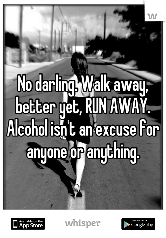 No darling. Walk away, better yet, RUN AWAY. Alcohol isn't an excuse for anyone or anything.
