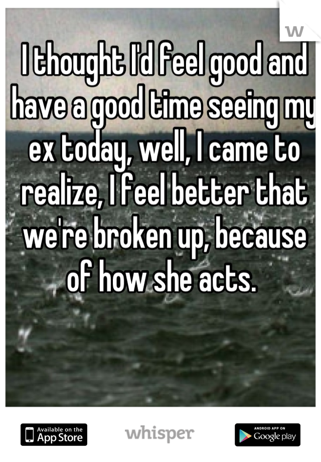 I thought I'd feel good and have a good time seeing my ex today, well, I came to realize, I feel better that we're broken up, because of how she acts. 