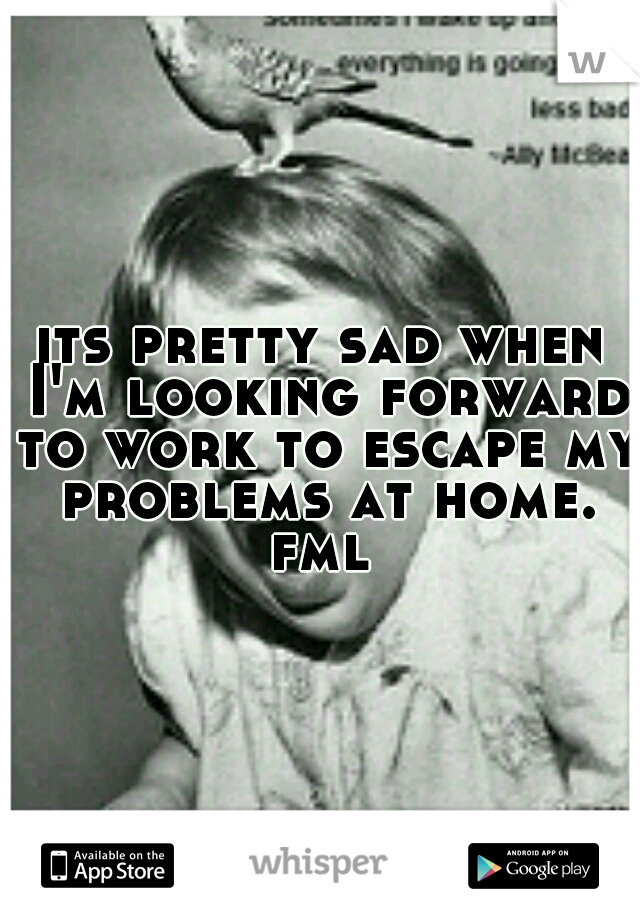 its pretty sad when I'm looking forward to work to escape my problems at home. fml 