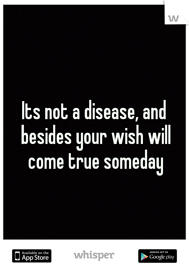Its not a disease, and besides your wish will come true someday