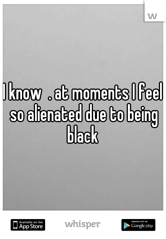 I know  . at moments I feel so alienated due to being black 