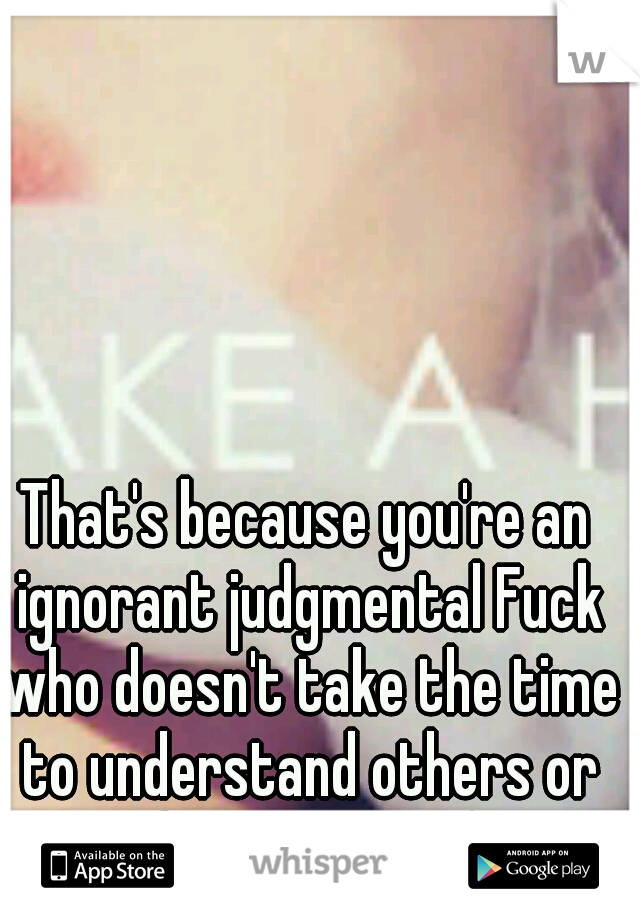 That's because you're an ignorant judgmental Fuck who doesn't take the time to understand others or their actions. (: