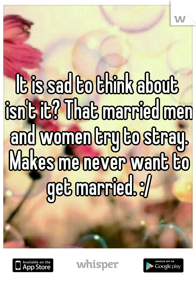 It is sad to think about isn't it? That married men and women try to stray. Makes me never want to get married. :/