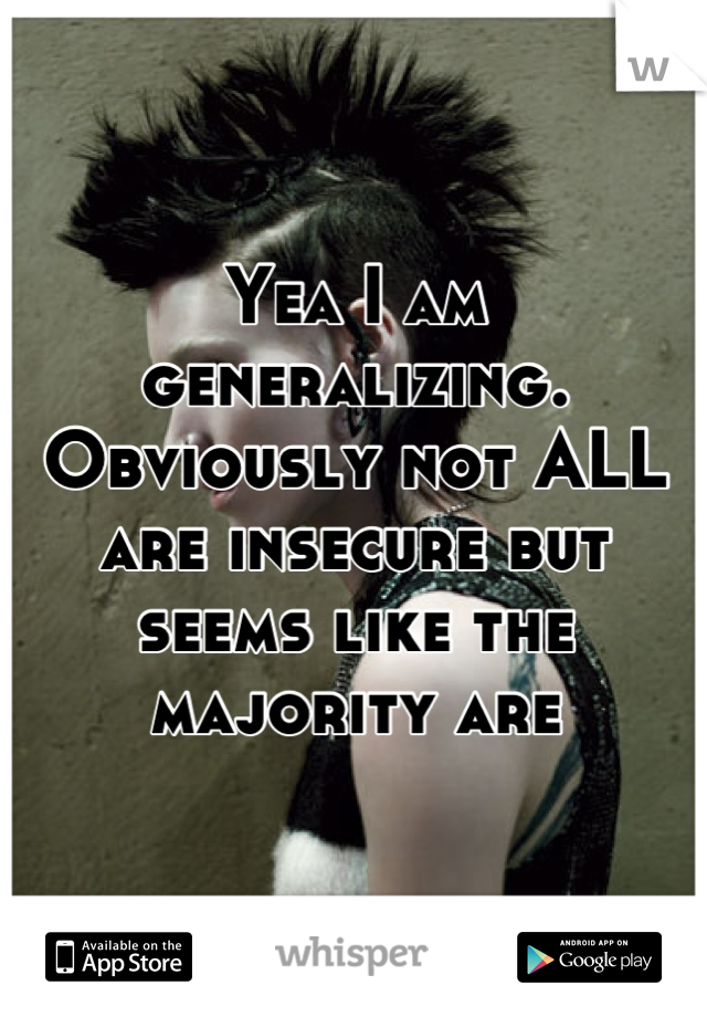 Yea I am generalizing. Obviously not ALL are insecure but seems like the majority are