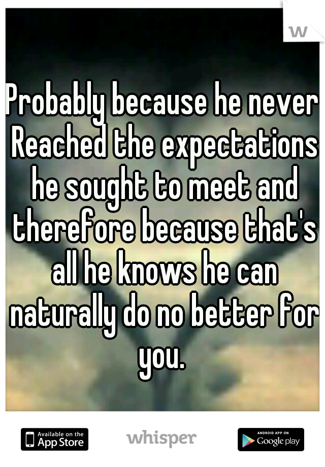Probably because he never Reached the expectations he sought to meet and therefore because that's all he knows he can naturally do no better for you. 