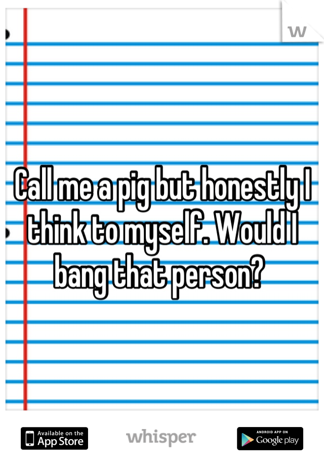 Call me a pig but honestly I think to myself. Would I bang that person? 