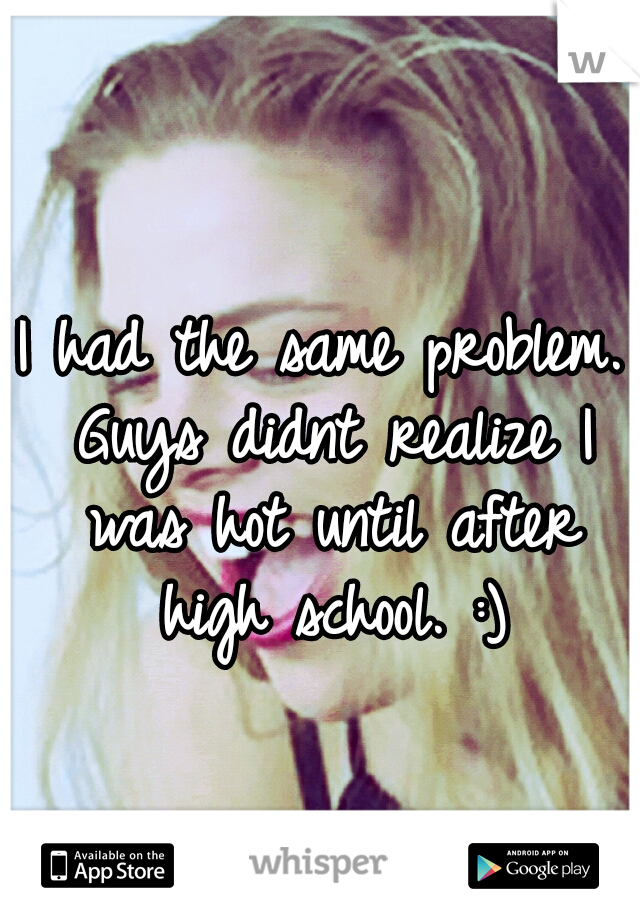 I had the same problem. Guys didnt realize I was hot until after high school. :)