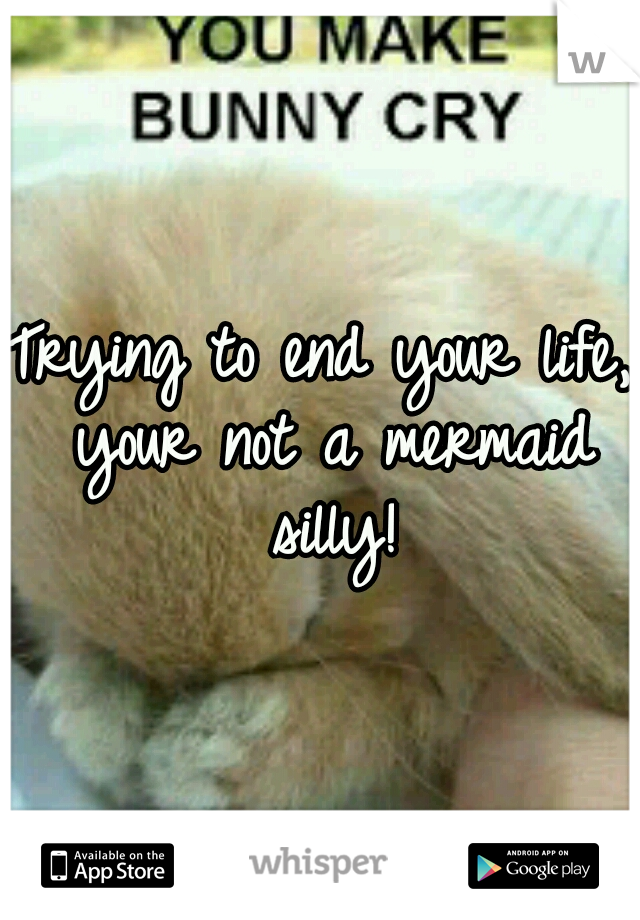 Trying to end your life, your not a mermaid silly!