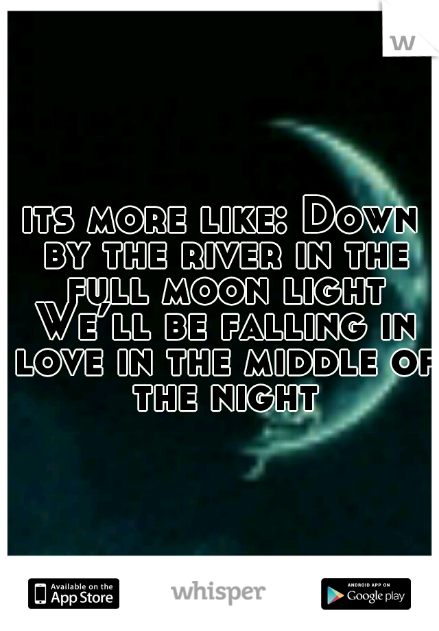 its more like: Down by the river in the full moon light We’ll be falling in love in the middle of the night